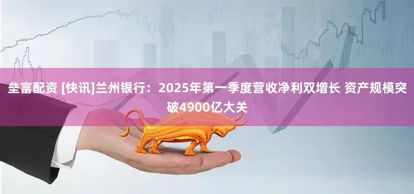 垒富配资 [快讯]兰州银行：2025年第一季度营收净利双增长 资产规模突破4900亿大关