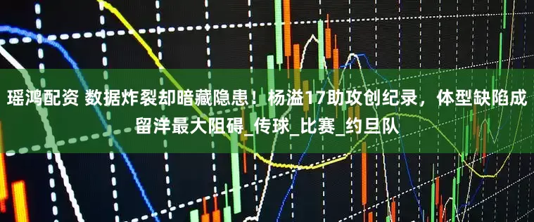 瑶鸿配资 数据炸裂却暗藏隐患！杨溢17助攻创纪录，体型缺陷成留洋最大阻碍_传球_比赛_约旦队