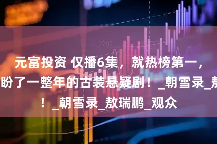 元富投资 仅播6集，就热榜第一，不愧是你们盼了一整年的古装悬疑剧！_朝雪录_敖瑞鹏_观众