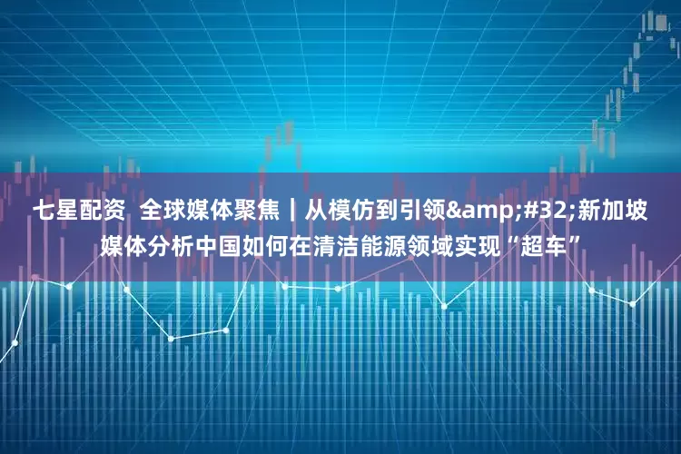 七星配资  全球媒体聚焦｜从模仿到引领&#32;新加坡媒体分析中国如何在清洁能源领域实现“超车”