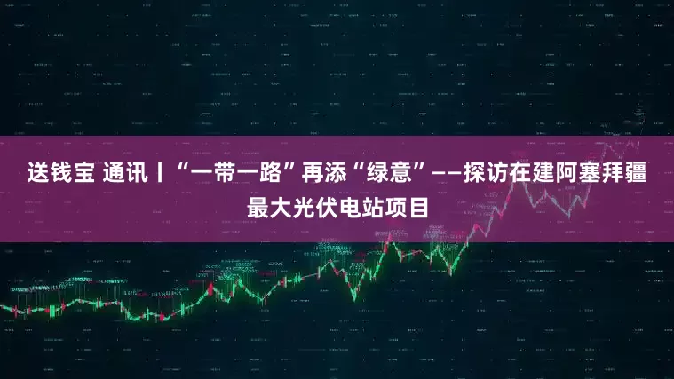 送钱宝 通讯丨“一带一路”再添“绿意”——探访在建阿塞拜疆最大光伏电站项目