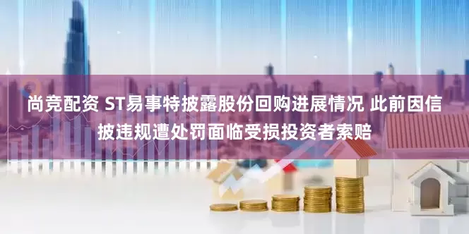 尚竞配资 ST易事特披露股份回购进展情况 此前因信披违规遭处罚面临受损投资者索赔