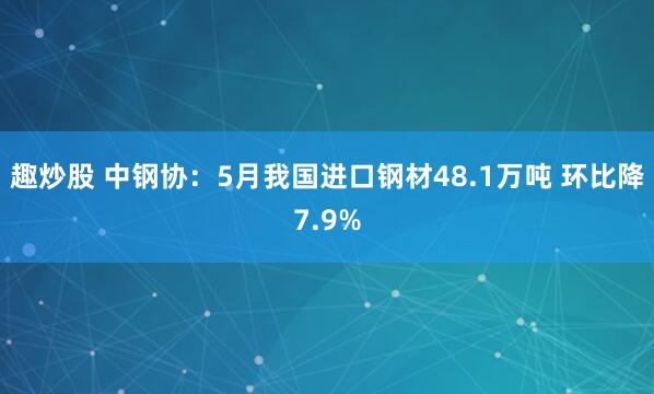 趣炒股 中钢协：5月我国进口钢材48.1万吨 环比降7.9%