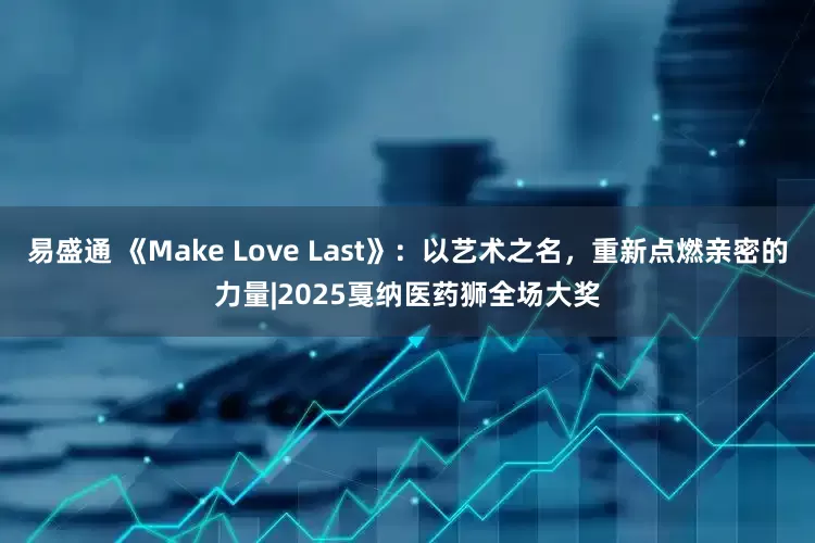 易盛通 《Make Love Last》：以艺术之名，重新点燃亲密的力量|2025戛纳医药狮全场大奖