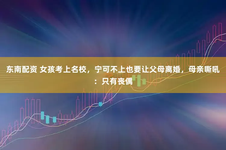 东南配资 女孩考上名校，宁可不上也要让父母离婚，母亲嘶吼：只有丧偶