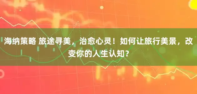 海纳策略 旅途寻美，治愈心灵！如何让旅行美景，改变你的人生认知？