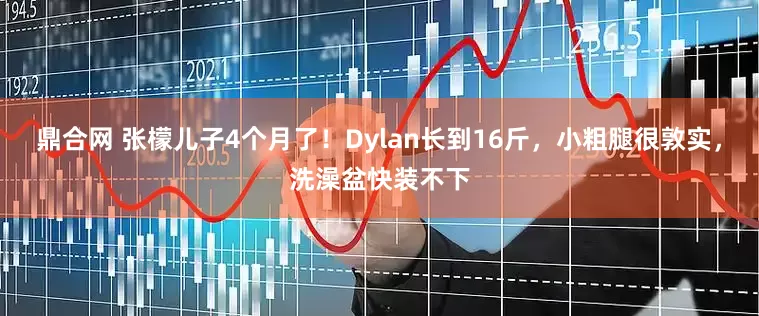 鼎合网 张檬儿子4个月了！Dylan长到16斤，小粗腿很敦实，洗澡盆快装不下