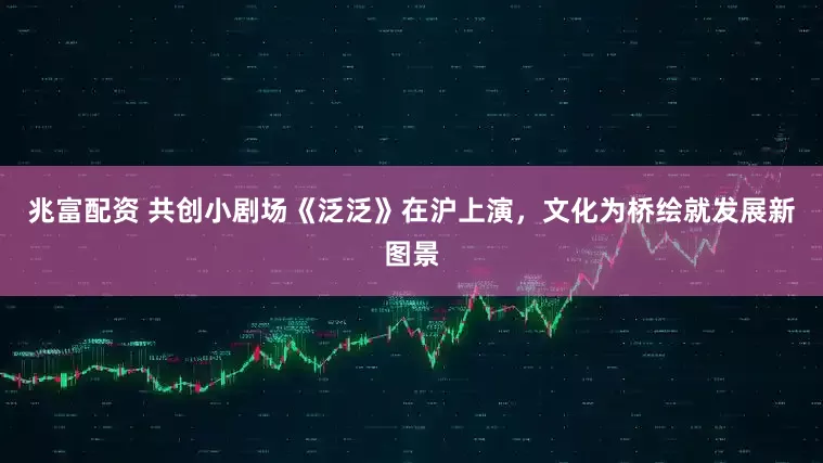 兆富配资 共创小剧场《泛泛》在沪上演，文化为桥绘就发展新图景