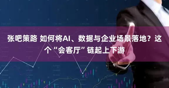 张吧策路 如何将AI、数据与企业场景落地？这个“会客厅”链起上下游